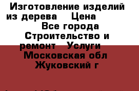 Изготовление изделий из дерева  › Цена ­ 10 000 - Все города Строительство и ремонт » Услуги   . Московская обл.,Жуковский г.